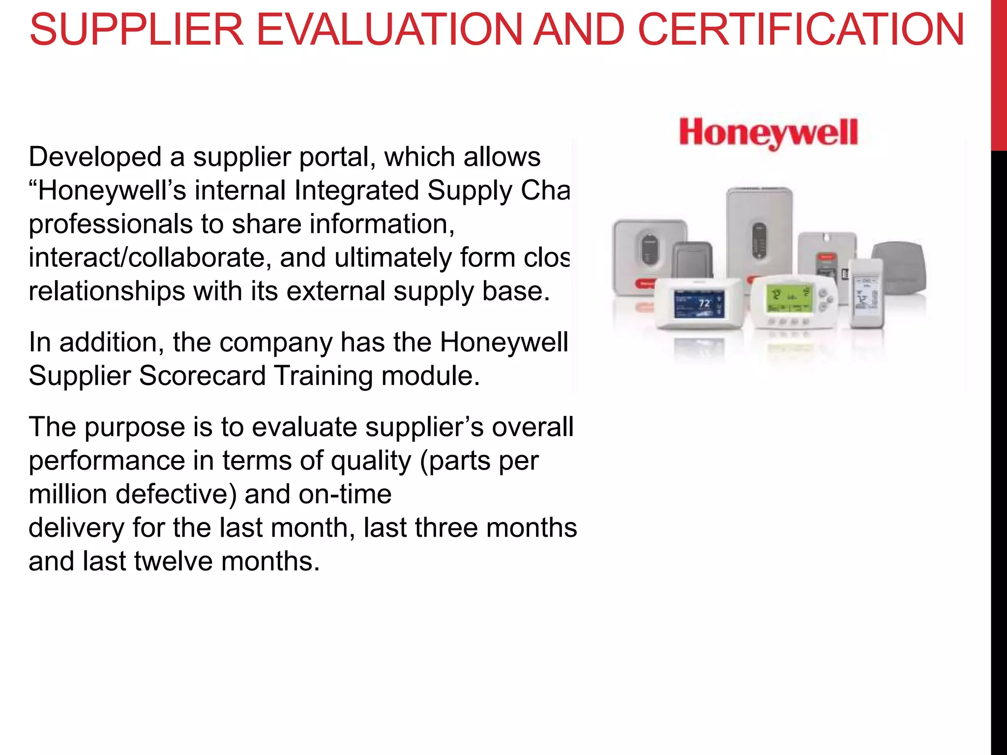 Developed a supplier portal, which allows
“Honeywell’s internal Integrated Supply Chain
professionals to share information,
interact/collaborate, and ultimately form closer
relationships with its external supply base.
In addition, the company has the Honeywell
Supplier Scorecard Training module.
The purpose is to evaluate supplier’s overall
performance in terms of quality (parts per
million defective) and on-time
delivery for the last month, last three months
and last twelve months.
SUPPLIER EVALUATION AND CERTIFICATION
 