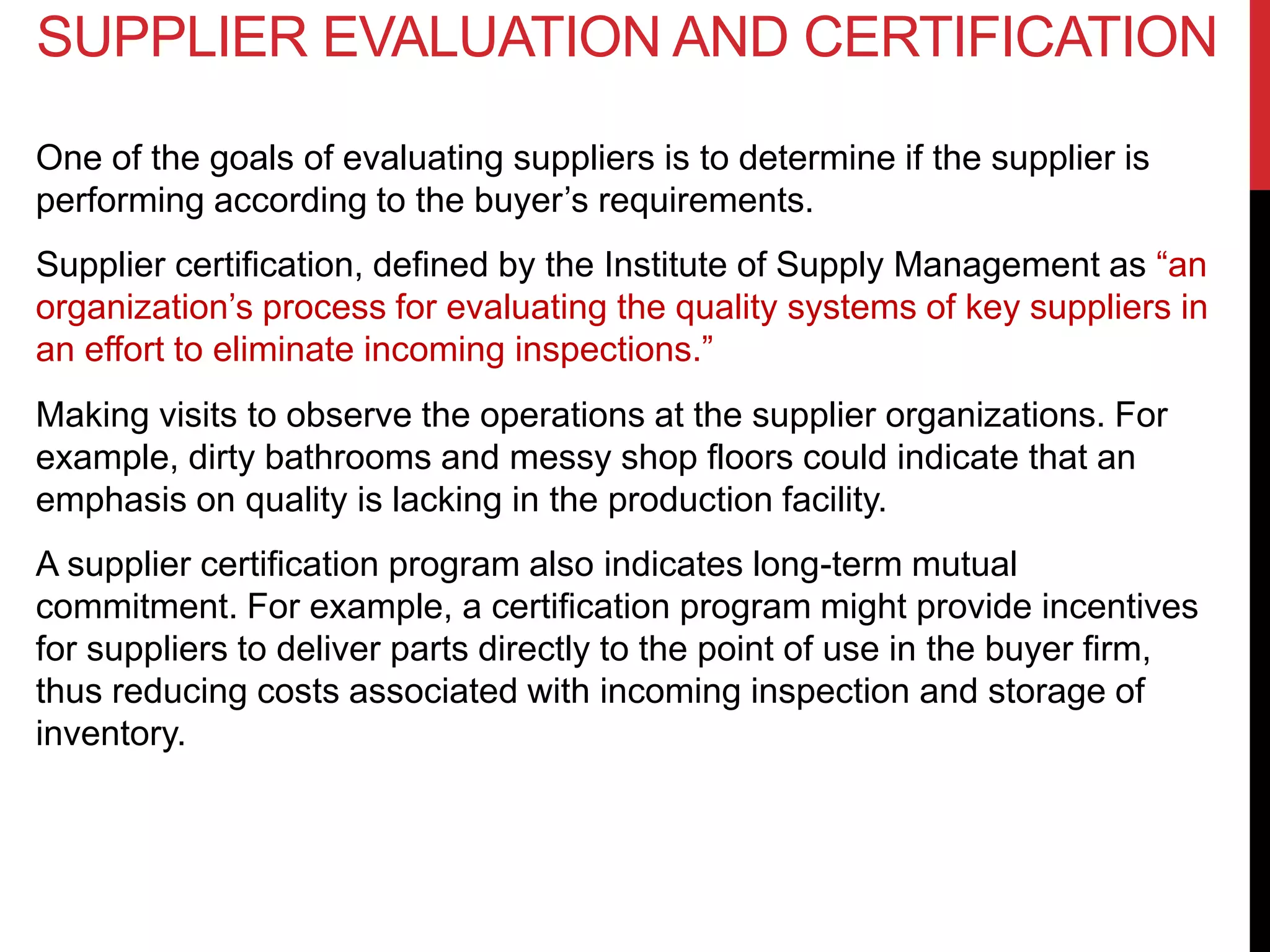 SUPPLIER EVALUATION AND CERTIFICATION
One of the goals of evaluating suppliers is to determine if the supplier is
performing according to the buyer’s requirements.
Supplier certification, defined by the Institute of Supply Management as “an
organization’s process for evaluating the quality systems of key suppliers in
an effort to eliminate incoming inspections.”
Making visits to observe the operations at the supplier organizations. For
example, dirty bathrooms and messy shop floors could indicate that an
emphasis on quality is lacking in the production facility.
A supplier certification program also indicates long-term mutual
commitment. For example, a certification program might provide incentives
for suppliers to deliver parts directly to the point of use in the buyer firm,
thus reducing costs associated with incoming inspection and storage of
inventory.
 