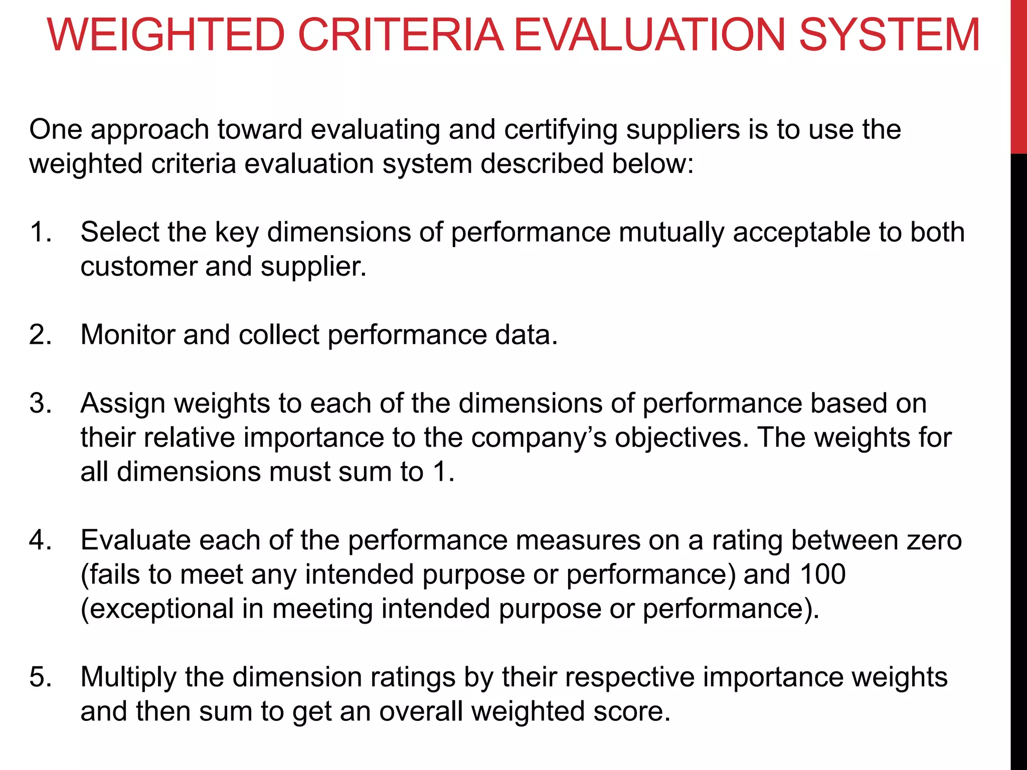 WEIGHTED CRITERIA EVALUATION SYSTEM
One approach toward evaluating and certifying suppliers is to use the
weighted criteria evaluation system described below:
1. Select the key dimensions of performance mutually acceptable to both
customer and supplier.
2. Monitor and collect performance data.
3. Assign weights to each of the dimensions of performance based on
their relative importance to the company’s objectives. The weights for
all dimensions must sum to 1.
4. Evaluate each of the performance measures on a rating between zero
(fails to meet any intended purpose or performance) and 100
(exceptional in meeting intended purpose or performance).
5. Multiply the dimension ratings by their respective importance weights
and then sum to get an overall weighted score.
 