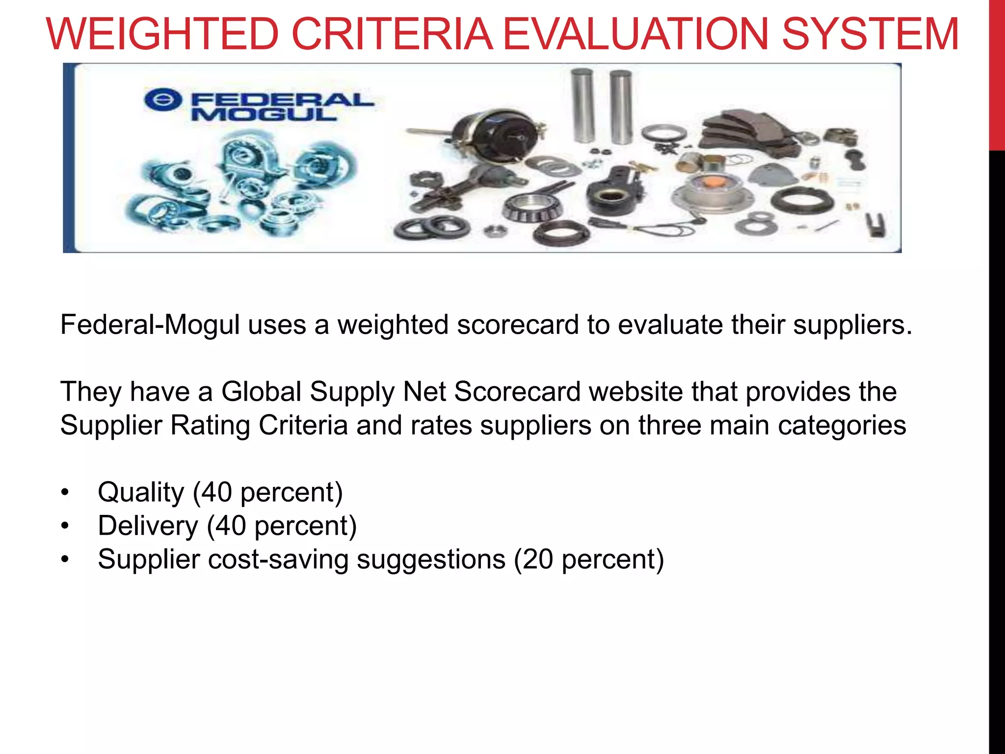 WEIGHTED CRITERIA EVALUATION SYSTEM
Federal-Mogul uses a weighted scorecard to evaluate their suppliers.
They have a Global Supply Net Scorecard website that provides the
Supplier Rating Criteria and rates suppliers on three main categories
• Quality (40 percent)
• Delivery (40 percent)
• Supplier cost-saving suggestions (20 percent)
 