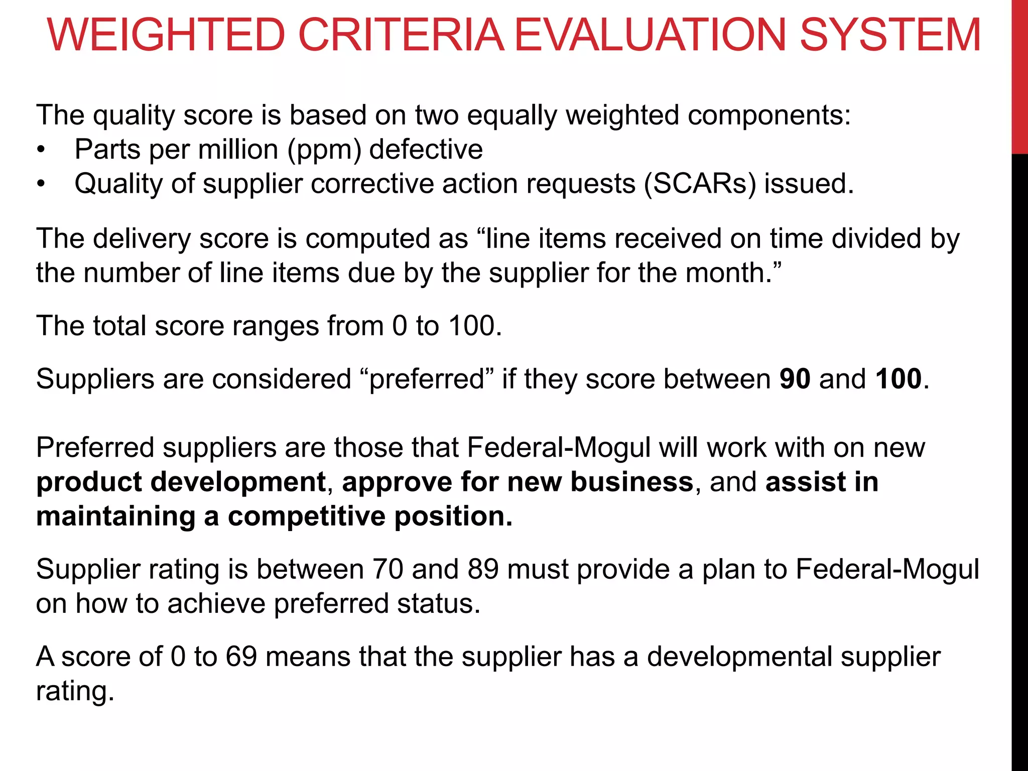 WEIGHTED CRITERIA EVALUATION SYSTEM
The quality score is based on two equally weighted components:
• Parts per million (ppm) defective
• Quality of supplier corrective action requests (SCARs) issued.
The delivery score is computed as “line items received on time divided by
the number of line items due by the supplier for the month.”
The total score ranges from 0 to 100.
Suppliers are considered “preferred” if they score between 90 and 100.
Preferred suppliers are those that Federal-Mogul will work with on new
product development, approve for new business, and assist in
maintaining a competitive position.
Supplier rating is between 70 and 89 must provide a plan to Federal-Mogul
on how to achieve preferred status.
A score of 0 to 69 means that the supplier has a developmental supplier
rating.
 