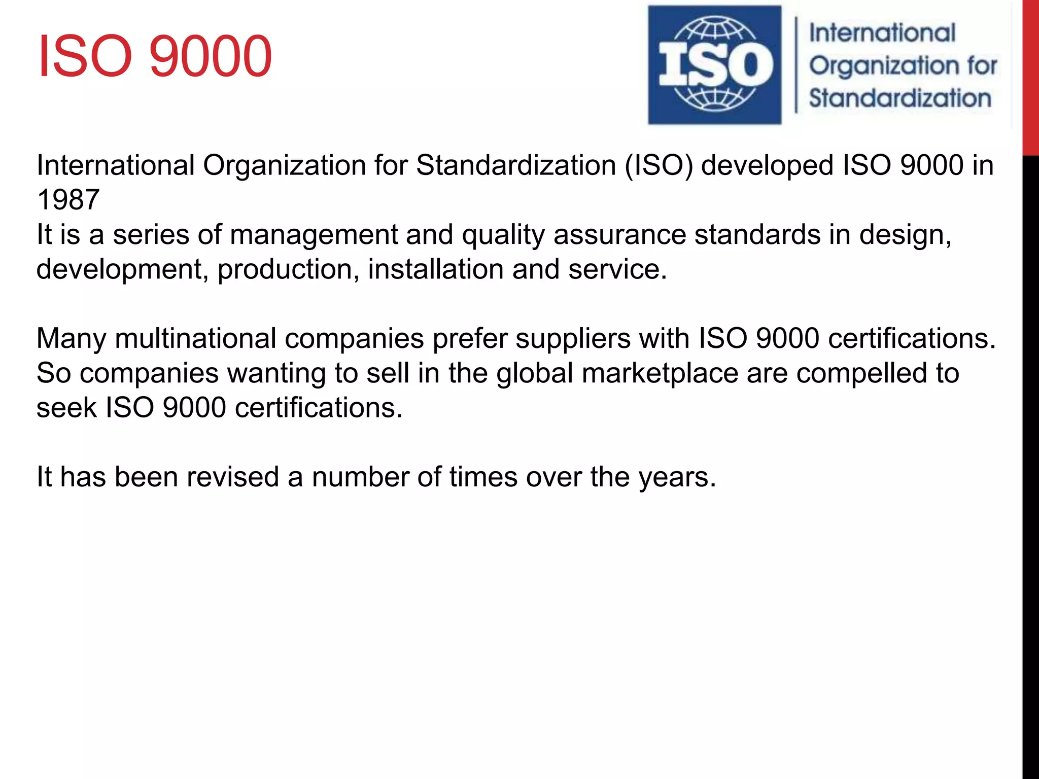 ISO 9000
International Organization for Standardization (ISO) developed ISO 9000 in
1987
It is a series of management and quality assurance standards in design,
development, production, installation and service.
Many multinational companies prefer suppliers with ISO 9000 certifications.
So companies wanting to sell in the global marketplace are compelled to
seek ISO 9000 certifications.
It has been revised a number of times over the years.
 