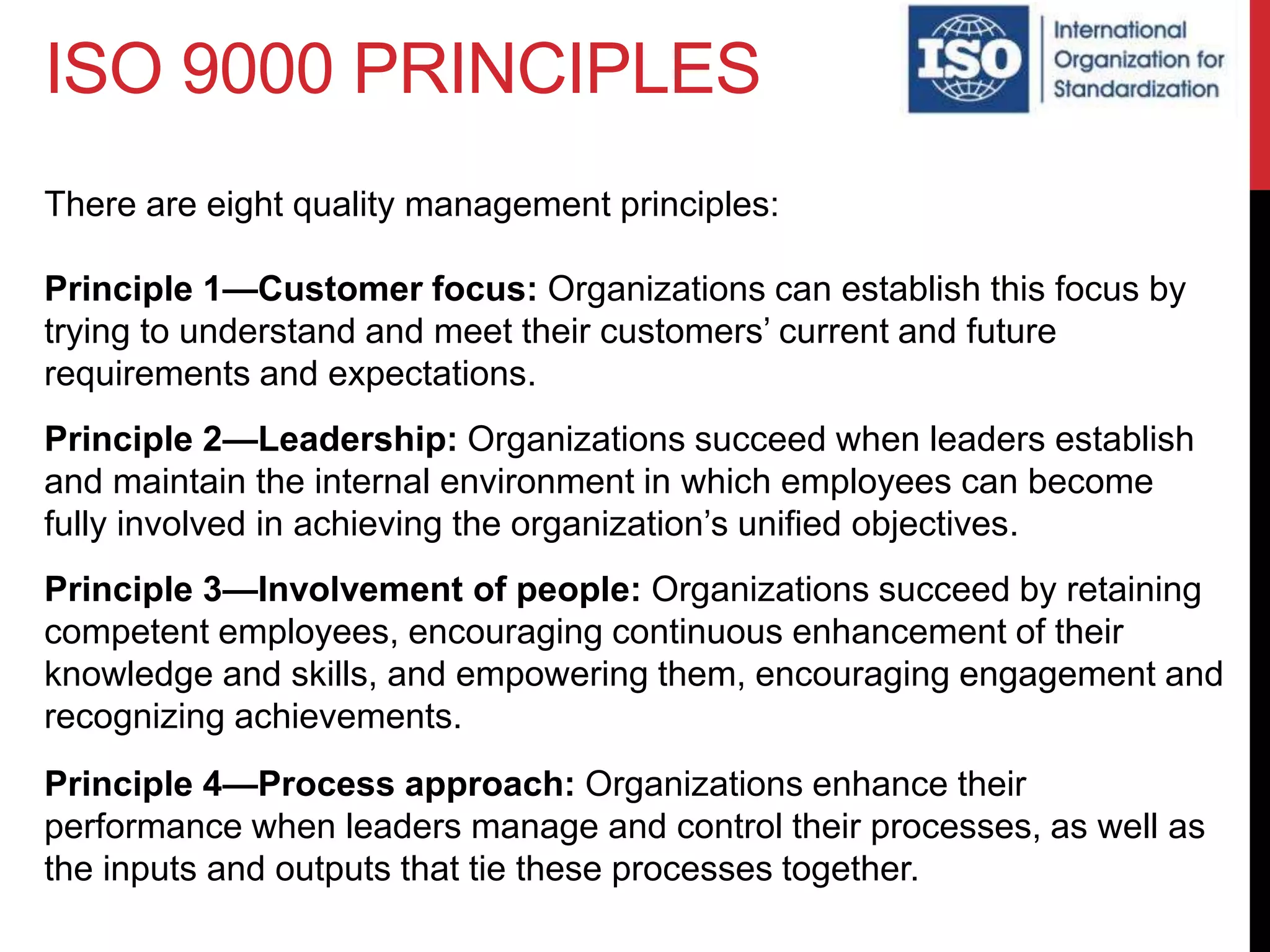 ISO 9000 PRINCIPLES
There are eight quality management principles:
Principle 1—Customer focus: Organizations can establish this focus by
trying to understand and meet their customers’ current and future
requirements and expectations.
Principle 2—Leadership: Organizations succeed when leaders establish
and maintain the internal environment in which employees can become
fully involved in achieving the organization’s unified objectives.
Principle 3—Involvement of people: Organizations succeed by retaining
competent employees, encouraging continuous enhancement of their
knowledge and skills, and empowering them, encouraging engagement and
recognizing achievements.
Principle 4—Process approach: Organizations enhance their
performance when leaders manage and control their processes, as well as
the inputs and outputs that tie these processes together.
 
