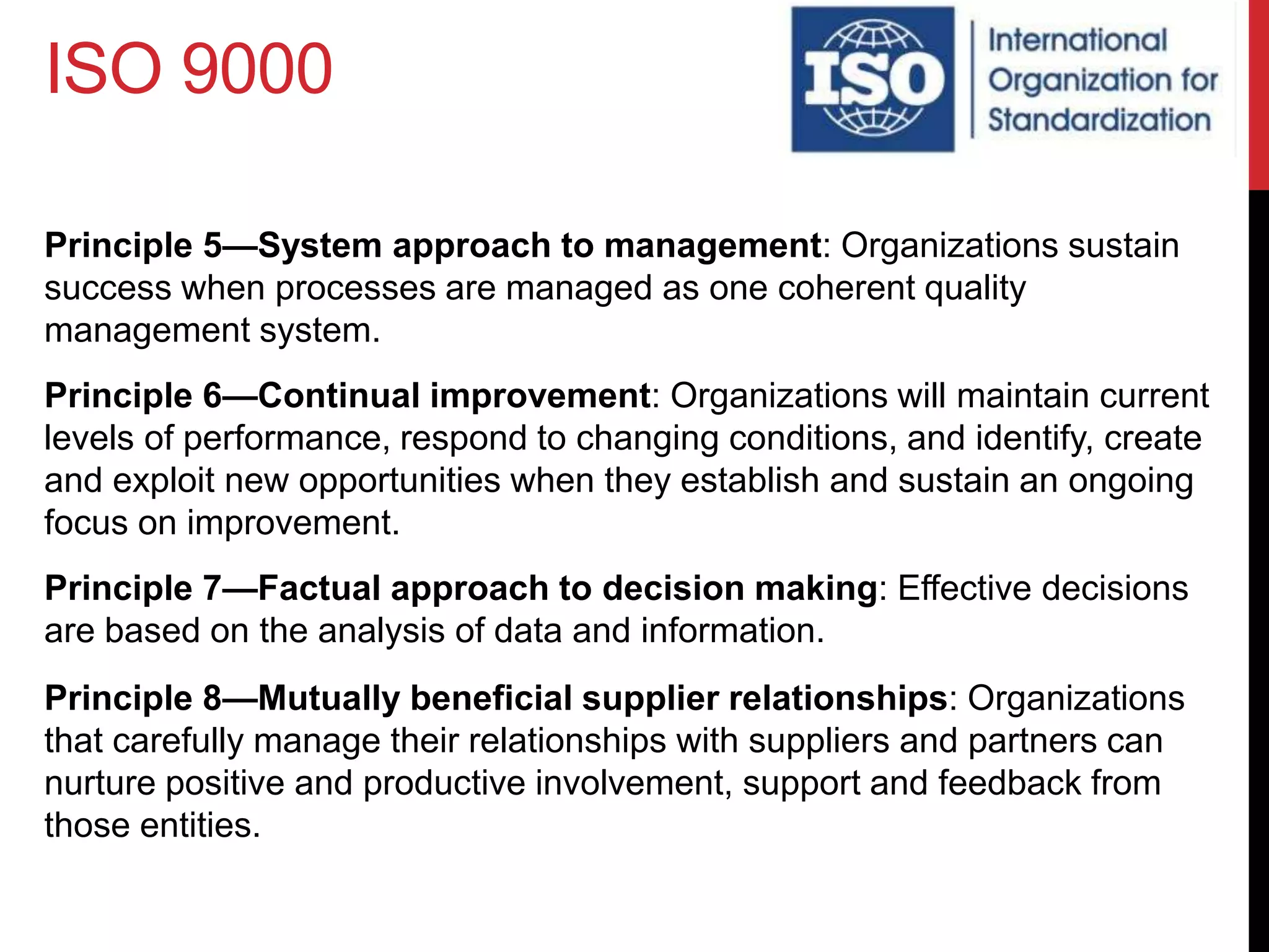 ISO 9000
Principle 5—System approach to management: Organizations sustain
success when processes are managed as one coherent quality
management system.
Principle 6—Continual improvement: Organizations will maintain current
levels of performance, respond to changing conditions, and identify, create
and exploit new opportunities when they establish and sustain an ongoing
focus on improvement.
Principle 7—Factual approach to decision making: Effective decisions
are based on the analysis of data and information.
Principle 8—Mutually beneficial supplier relationships: Organizations
that carefully manage their relationships with suppliers and partners can
nurture positive and productive involvement, support and feedback from
those entities.
 