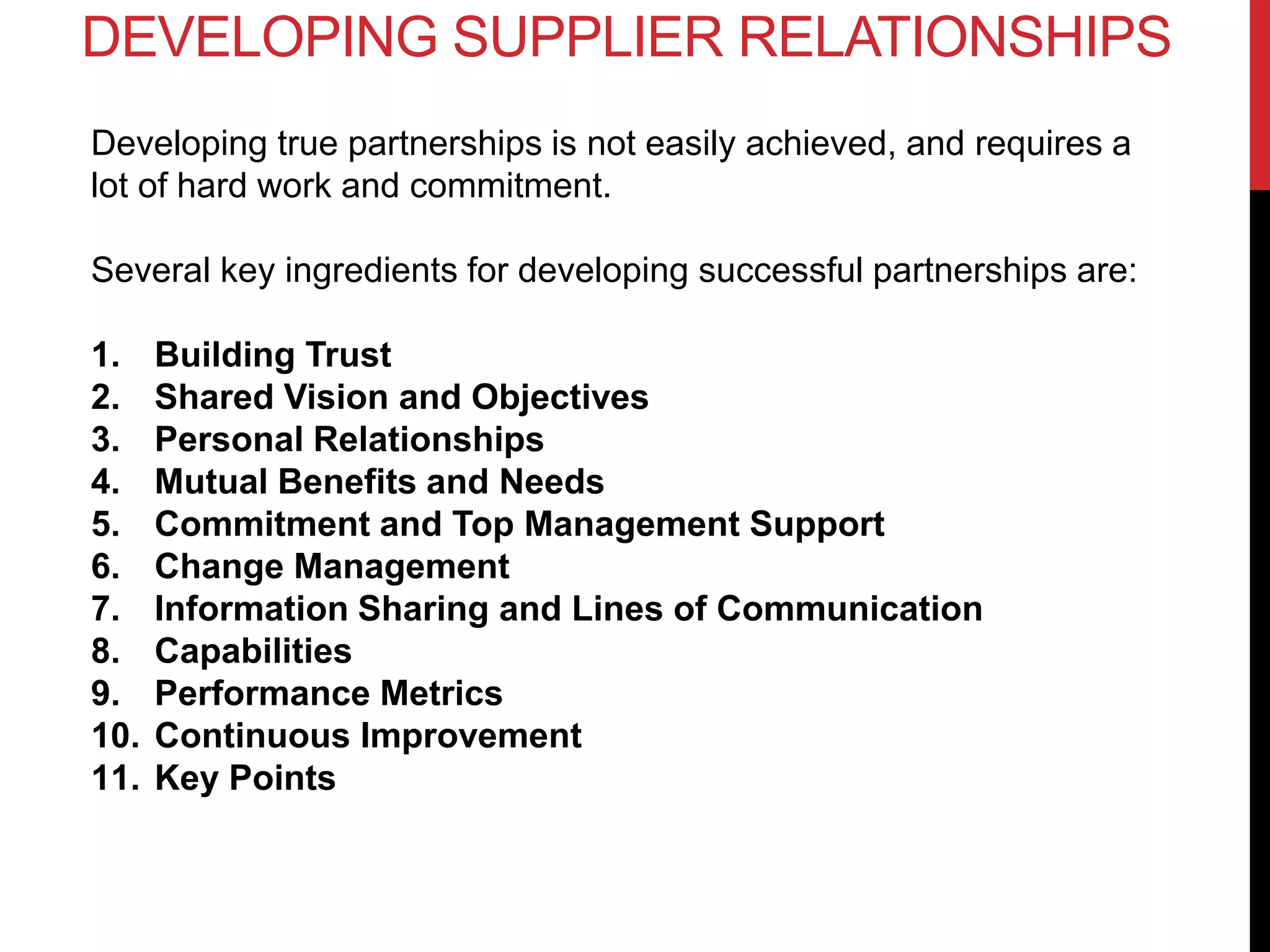 Developing true partnerships is not easily achieved, and requires a
lot of hard work and commitment.
Several key ingredients for developing successful partnerships are:
1. Building Trust
2. Shared Vision and Objectives
3. Personal Relationships
4. Mutual Benefits and Needs
5. Commitment and Top Management Support
6. Change Management
7. Information Sharing and Lines of Communication
8. Capabilities
9. Performance Metrics
10. Continuous Improvement
11. Key Points
DEVELOPING SUPPLIER RELATIONSHIPS
 