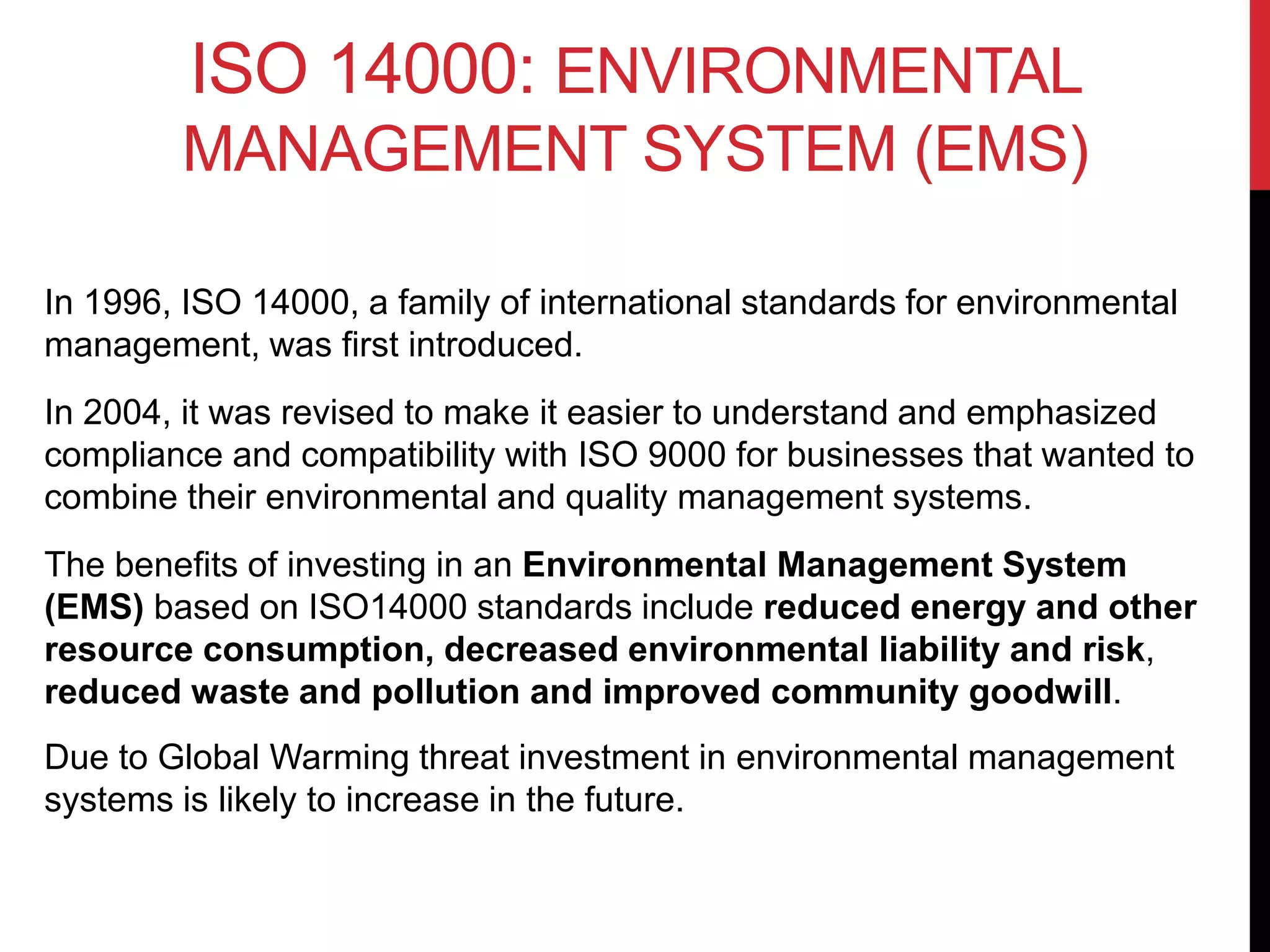 ISO 14000: ENVIRONMENTAL
MANAGEMENT SYSTEM (EMS)
In 1996, ISO 14000, a family of international standards for environmental
management, was first introduced.
In 2004, it was revised to make it easier to understand and emphasized
compliance and compatibility with ISO 9000 for businesses that wanted to
combine their environmental and quality management systems.
The benefits of investing in an Environmental Management System
(EMS) based on ISO14000 standards include reduced energy and other
resource consumption, decreased environmental liability and risk,
reduced waste and pollution and improved community goodwill.
Due to Global Warming threat investment in environmental management
systems is likely to increase in the future.
 