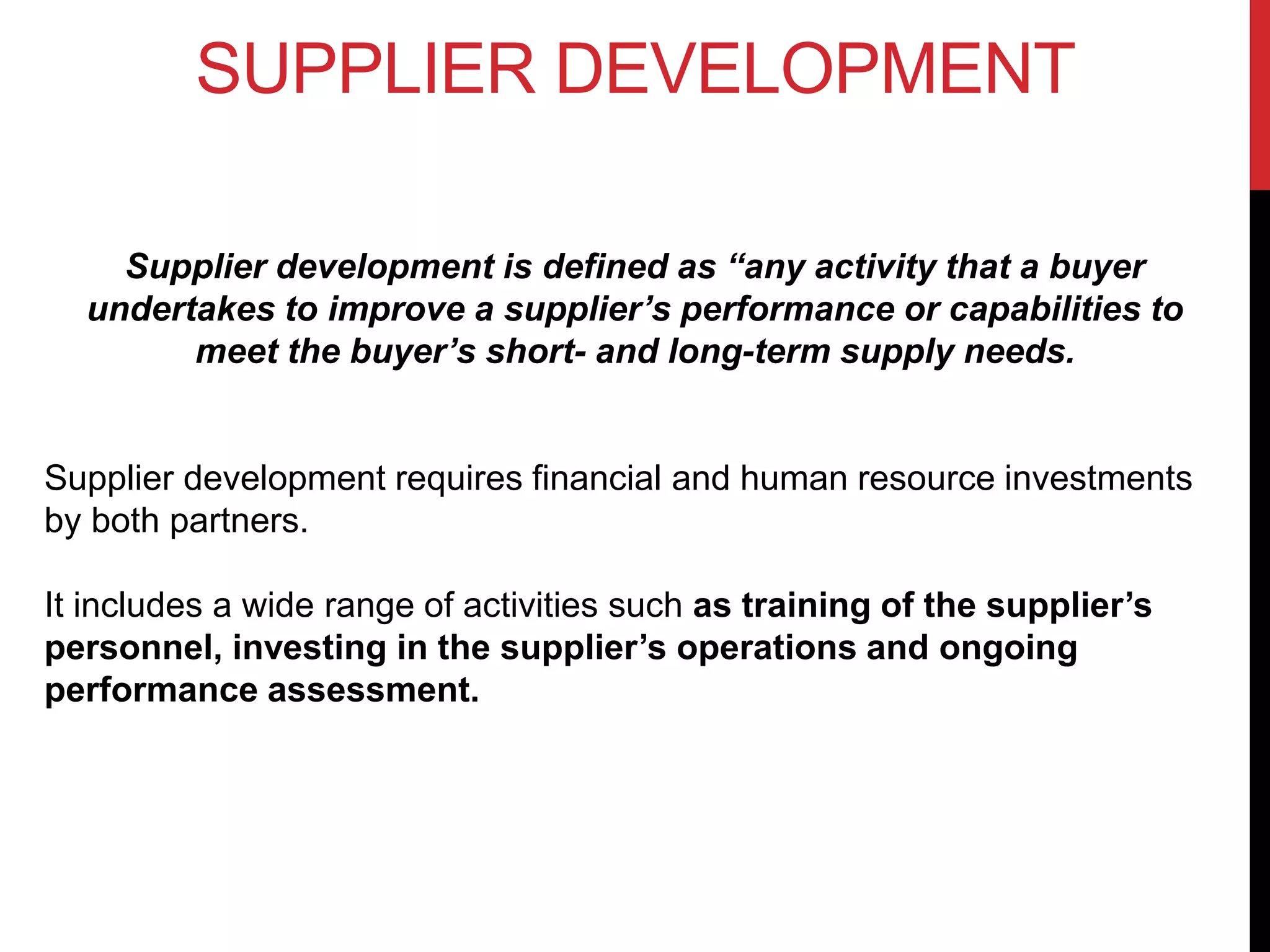 SUPPLIER DEVELOPMENT
Supplier development is defined as “any activity that a buyer
undertakes to improve a supplier’s performance or capabilities to
meet the buyer’s short- and long-term supply needs.
Supplier development requires financial and human resource investments
by both partners.
It includes a wide range of activities such as training of the supplier’s
personnel, investing in the supplier’s operations and ongoing
performance assessment.
 