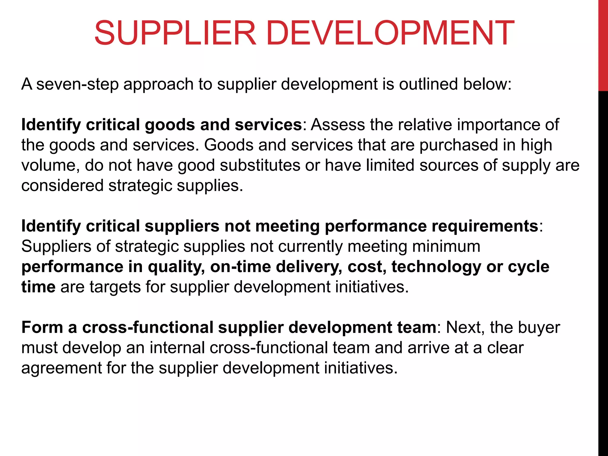SUPPLIER DEVELOPMENT
A seven-step approach to supplier development is outlined below:
Identify critical goods and services: Assess the relative importance of
the goods and services. Goods and services that are purchased in high
volume, do not have good substitutes or have limited sources of supply are
considered strategic supplies.
Identify critical suppliers not meeting performance requirements:
Suppliers of strategic supplies not currently meeting minimum
performance in quality, on-time delivery, cost, technology or cycle
time are targets for supplier development initiatives.
Form a cross-functional supplier development team: Next, the buyer
must develop an internal cross-functional team and arrive at a clear
agreement for the supplier development initiatives.
 