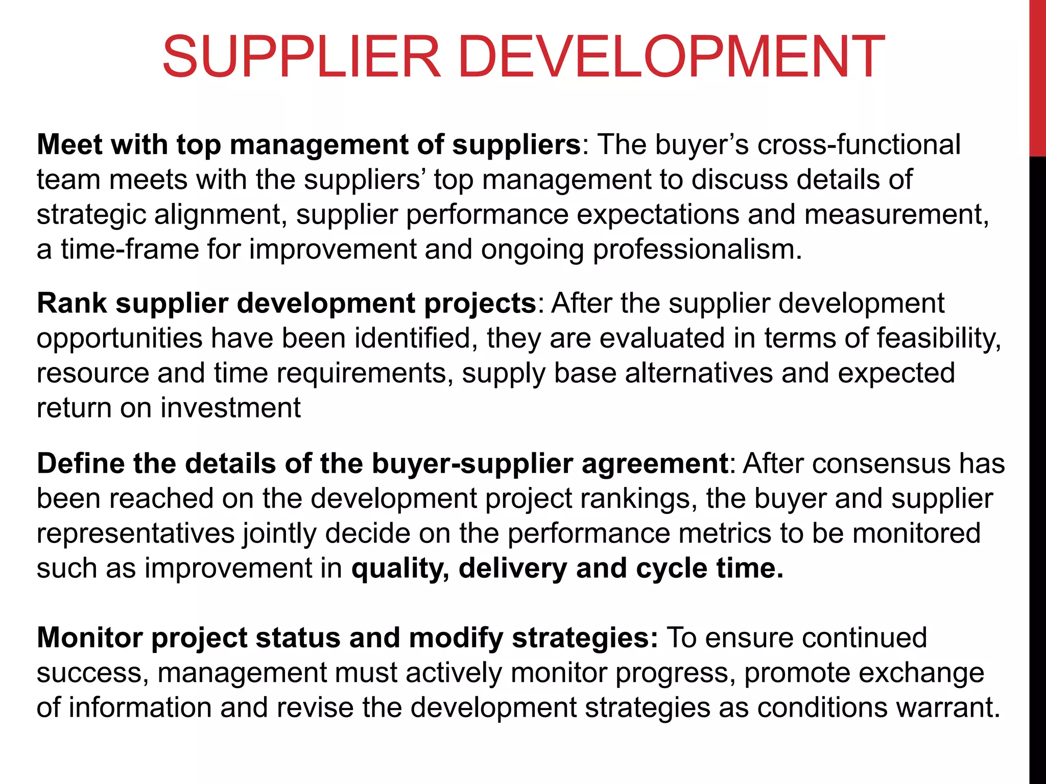 SUPPLIER DEVELOPMENT
Meet with top management of suppliers: The buyer’s cross-functional
team meets with the suppliers’ top management to discuss details of
strategic alignment, supplier performance expectations and measurement,
a time-frame for improvement and ongoing professionalism.
Rank supplier development projects: After the supplier development
opportunities have been identified, they are evaluated in terms of feasibility,
resource and time requirements, supply base alternatives and expected
return on investment
Define the details of the buyer-supplier agreement: After consensus has
been reached on the development project rankings, the buyer and supplier
representatives jointly decide on the performance metrics to be monitored
such as improvement in quality, delivery and cycle time.
Monitor project status and modify strategies: To ensure continued
success, management must actively monitor progress, promote exchange
of information and revise the development strategies as conditions warrant.
 