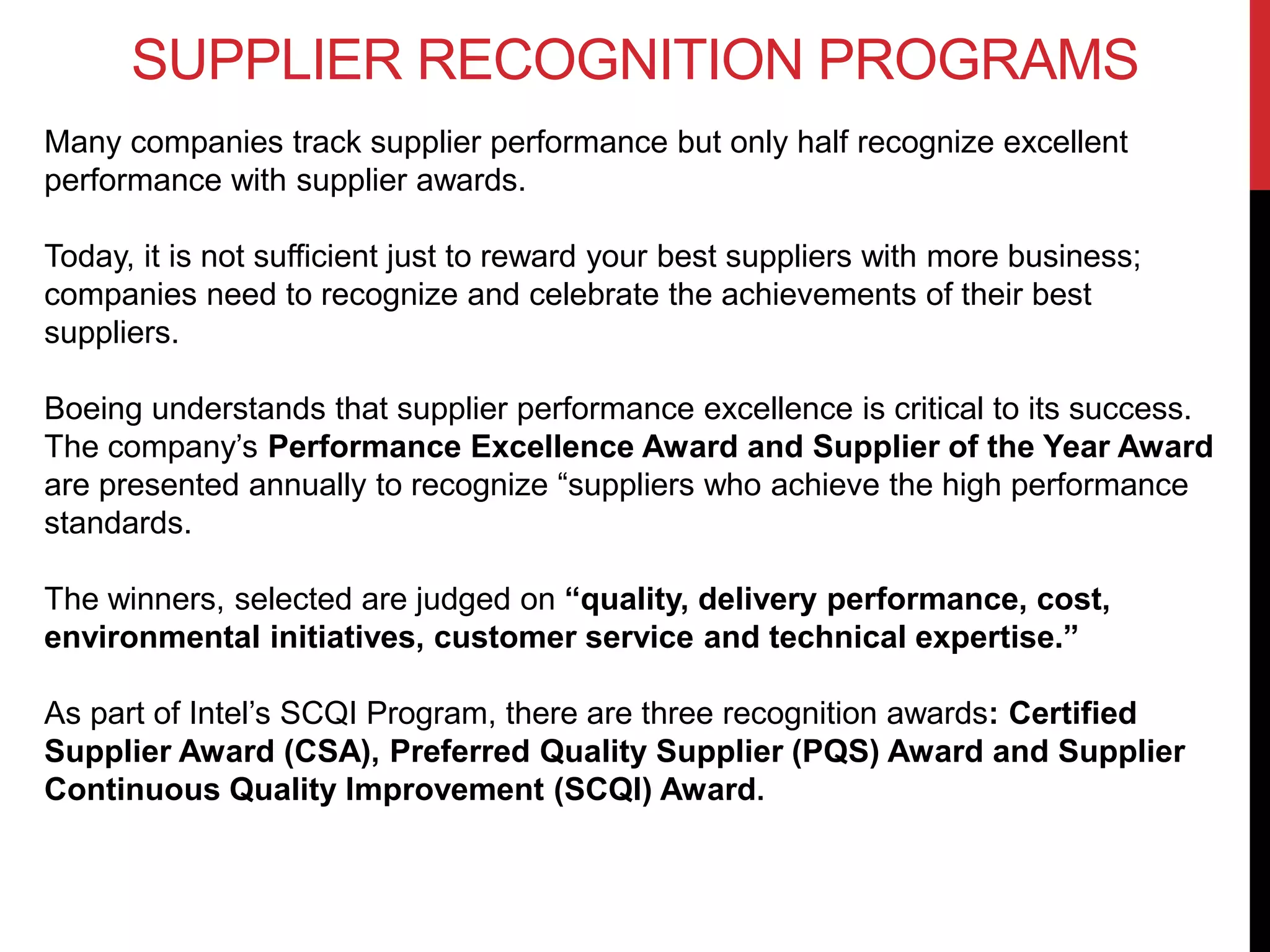 SUPPLIER RECOGNITION PROGRAMS
Many companies track supplier performance but only half recognize excellent
performance with supplier awards.
Today, it is not sufficient just to reward your best suppliers with more business;
companies need to recognize and celebrate the achievements of their best
suppliers.
Boeing understands that supplier performance excellence is critical to its success.
The company’s Performance Excellence Award and Supplier of the Year Award
are presented annually to recognize “suppliers who achieve the high performance
standards.
The winners, selected are judged on “quality, delivery performance, cost,
environmental initiatives, customer service and technical expertise.”
As part of Intel’s SCQI Program, there are three recognition awards: Certified
Supplier Award (CSA), Preferred Quality Supplier (PQS) Award and Supplier
Continuous Quality Improvement (SCQI) Award.
 