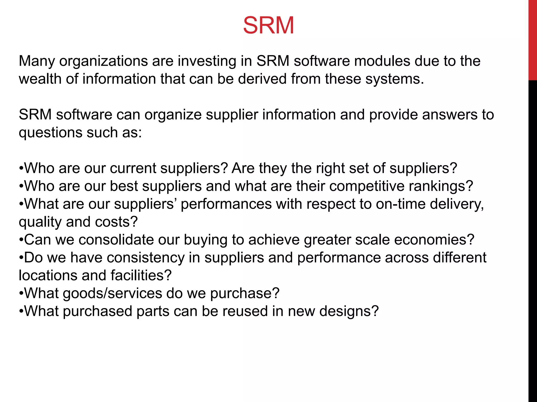 SRM
Many organizations are investing in SRM software modules due to the
wealth of information that can be derived from these systems.
SRM software can organize supplier information and provide answers to
questions such as:
•Who are our current suppliers? Are they the right set of suppliers?
•Who are our best suppliers and what are their competitive rankings?
•What are our suppliers’ performances with respect to on-time delivery,
quality and costs?
•Can we consolidate our buying to achieve greater scale economies?
•Do we have consistency in suppliers and performance across different
locations and facilities?
•What goods/services do we purchase?
•What purchased parts can be reused in new designs?
 