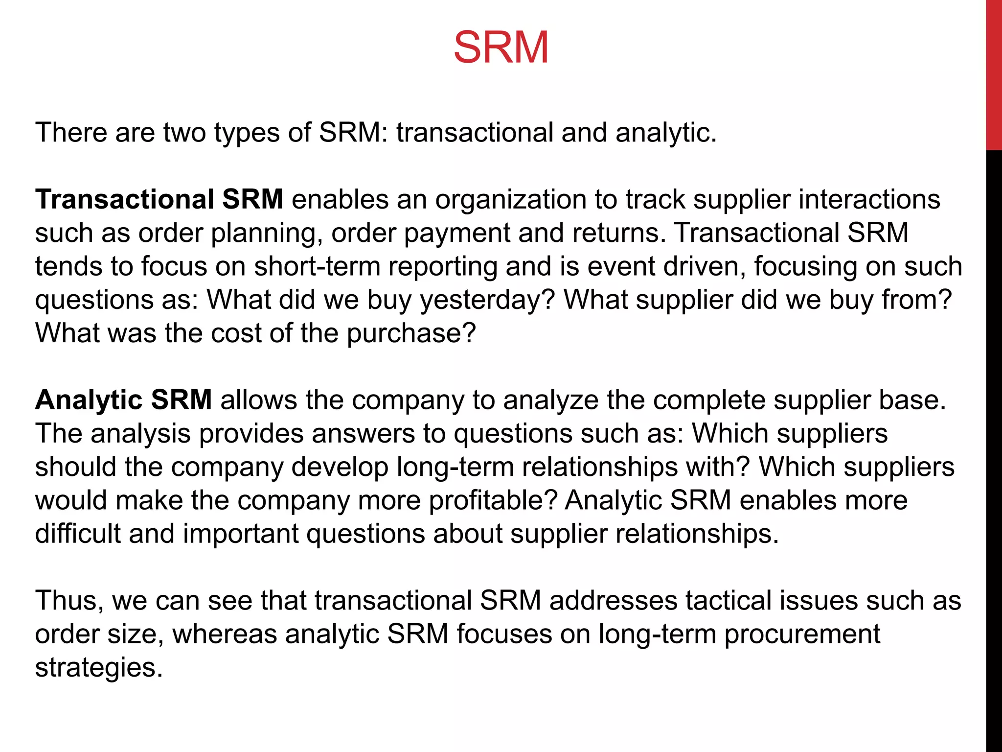 SRM
There are two types of SRM: transactional and analytic.
Transactional SRM enables an organization to track supplier interactions
such as order planning, order payment and returns. Transactional SRM
tends to focus on short-term reporting and is event driven, focusing on such
questions as: What did we buy yesterday? What supplier did we buy from?
What was the cost of the purchase?
Analytic SRM allows the company to analyze the complete supplier base.
The analysis provides answers to questions such as: Which suppliers
should the company develop long-term relationships with? Which suppliers
would make the company more profitable? Analytic SRM enables more
difficult and important questions about supplier relationships.
Thus, we can see that transactional SRM addresses tactical issues such as
order size, whereas analytic SRM focuses on long-term procurement
strategies.
 