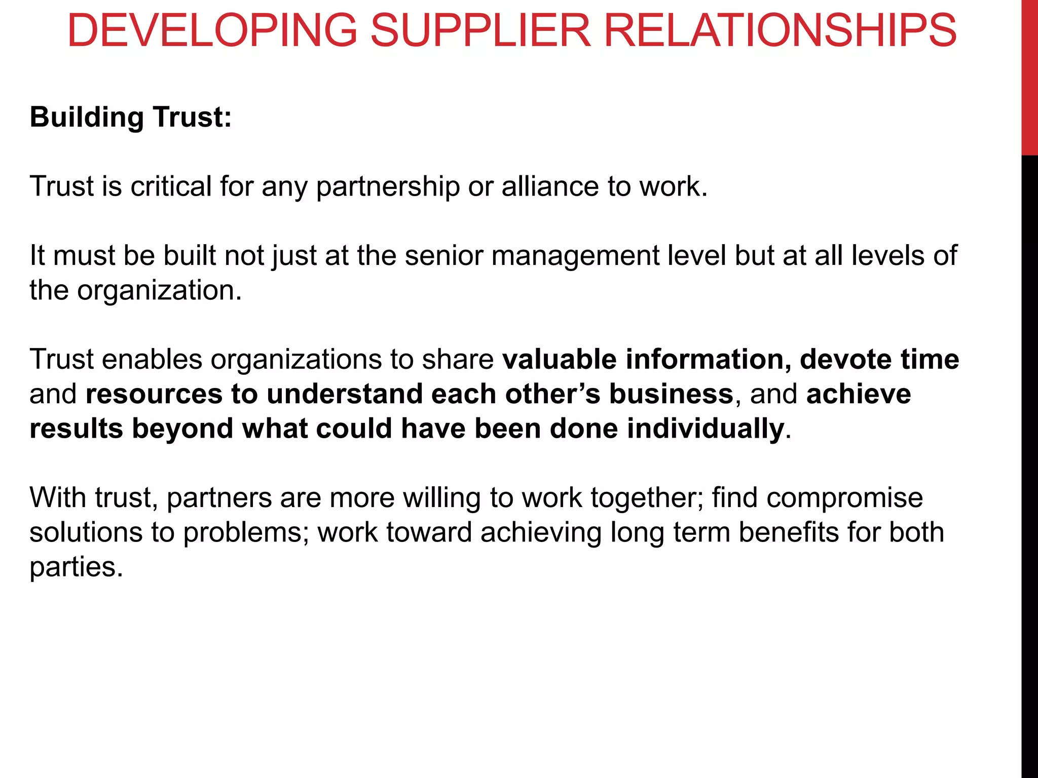 Building Trust:
Trust is critical for any partnership or alliance to work.
It must be built not just at the senior management level but at all levels of
the organization.
Trust enables organizations to share valuable information, devote time
and resources to understand each other’s business, and achieve
results beyond what could have been done individually.
With trust, partners are more willing to work together; find compromise
solutions to problems; work toward achieving long term benefits for both
parties.
DEVELOPING SUPPLIER RELATIONSHIPS
 