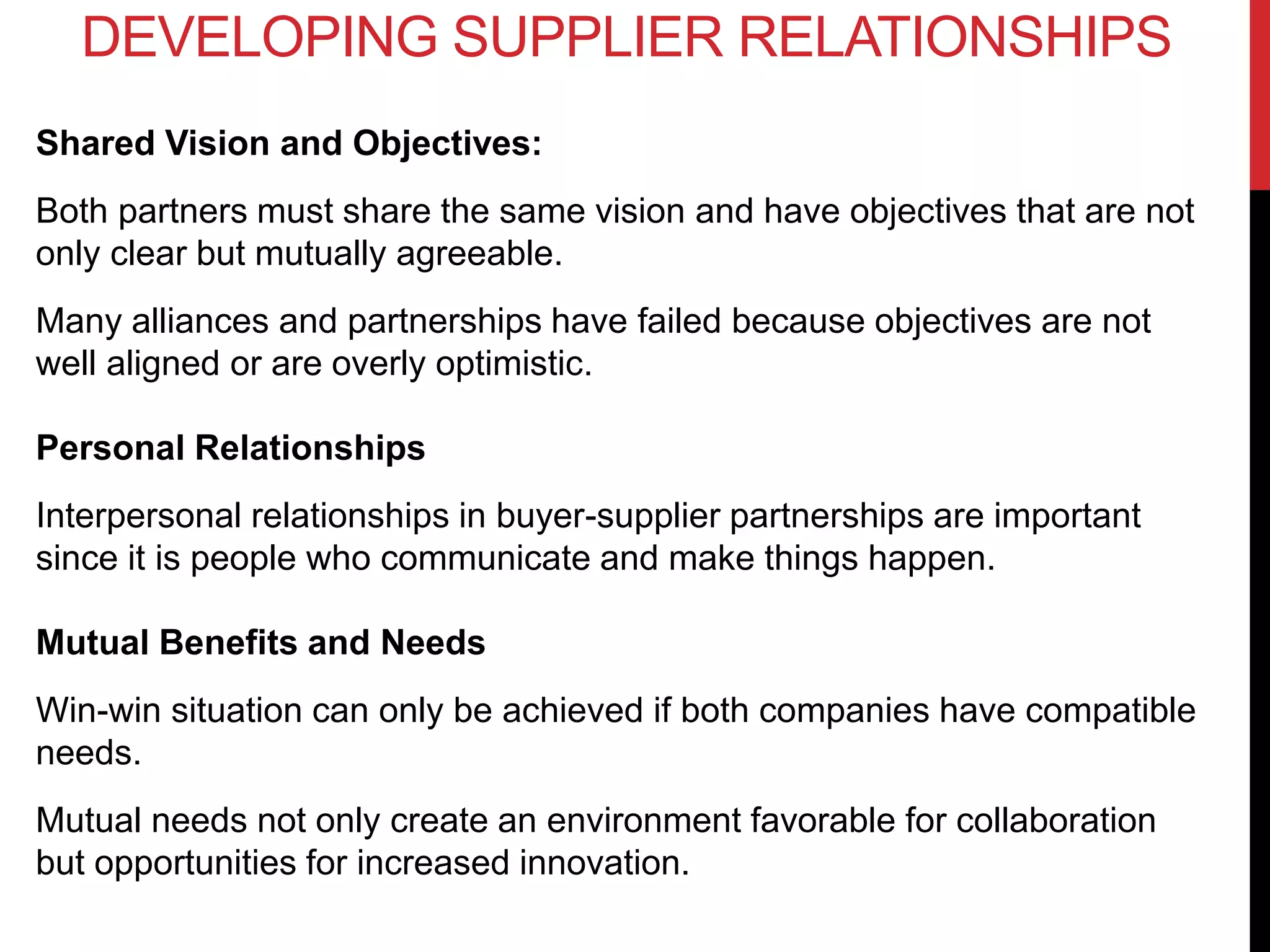 Shared Vision and Objectives:
Both partners must share the same vision and have objectives that are not
only clear but mutually agreeable.
Many alliances and partnerships have failed because objectives are not
well aligned or are overly optimistic.
Personal Relationships
Interpersonal relationships in buyer-supplier partnerships are important
since it is people who communicate and make things happen.
Mutual Benefits and Needs
Win-win situation can only be achieved if both companies have compatible
needs.
Mutual needs not only create an environment favorable for collaboration
but opportunities for increased innovation.
DEVELOPING SUPPLIER RELATIONSHIPS
 