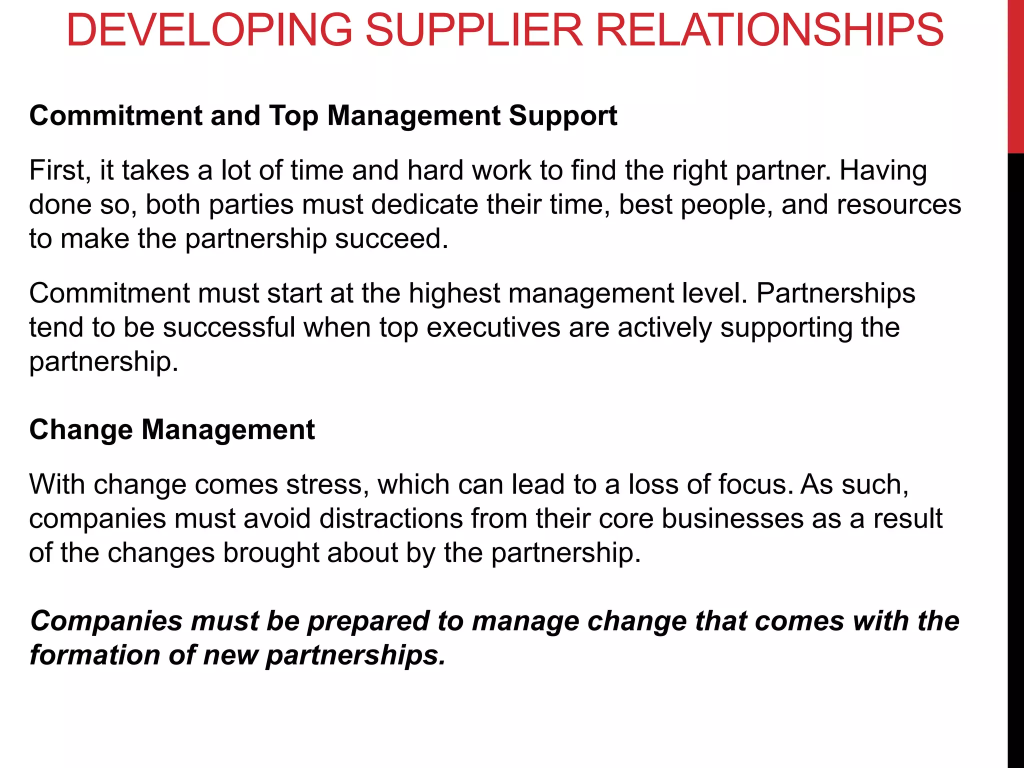 Commitment and Top Management Support
First, it takes a lot of time and hard work to find the right partner. Having
done so, both parties must dedicate their time, best people, and resources
to make the partnership succeed.
Commitment must start at the highest management level. Partnerships
tend to be successful when top executives are actively supporting the
partnership.
Change Management
With change comes stress, which can lead to a loss of focus. As such,
companies must avoid distractions from their core businesses as a result
of the changes brought about by the partnership.
Companies must be prepared to manage change that comes with the
formation of new partnerships.
DEVELOPING SUPPLIER RELATIONSHIPS
 