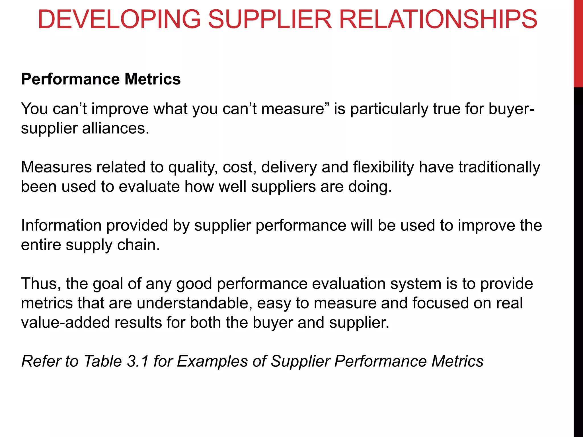 Performance Metrics
You can’t improve what you can’t measure” is particularly true for buyer-
supplier alliances.
Measures related to quality, cost, delivery and flexibility have traditionally
been used to evaluate how well suppliers are doing.
Information provided by supplier performance will be used to improve the
entire supply chain.
Thus, the goal of any good performance evaluation system is to provide
metrics that are understandable, easy to measure and focused on real
value-added results for both the buyer and supplier.
Refer to Table 3.1 for Examples of Supplier Performance Metrics
DEVELOPING SUPPLIER RELATIONSHIPS
 