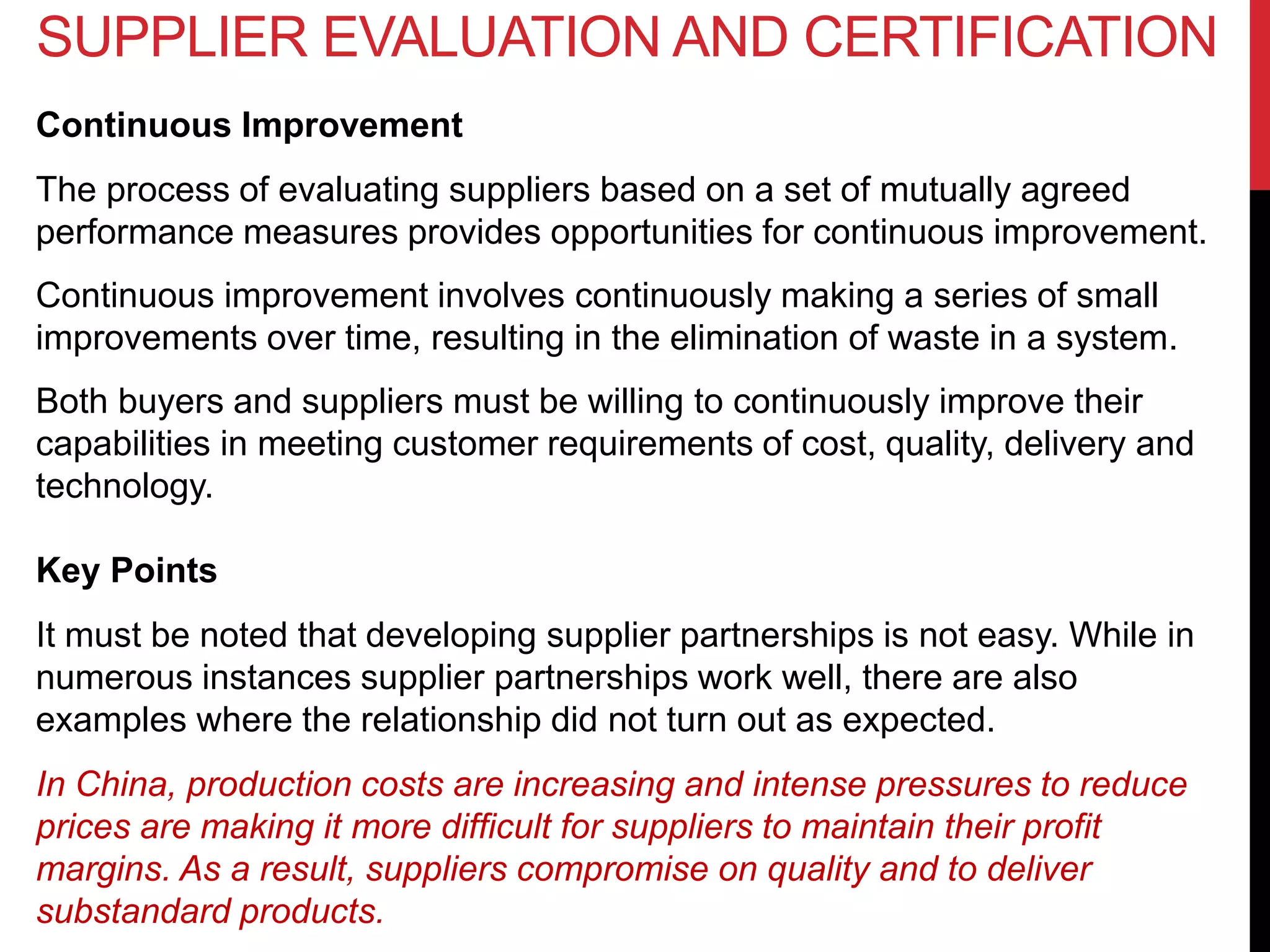 Continuous Improvement
The process of evaluating suppliers based on a set of mutually agreed
performance measures provides opportunities for continuous improvement.
Continuous improvement involves continuously making a series of small
improvements over time, resulting in the elimination of waste in a system.
Both buyers and suppliers must be willing to continuously improve their
capabilities in meeting customer requirements of cost, quality, delivery and
technology.
Key Points
It must be noted that developing supplier partnerships is not easy. While in
numerous instances supplier partnerships work well, there are also
examples where the relationship did not turn out as expected.
In China, production costs are increasing and intense pressures to reduce
prices are making it more difficult for suppliers to maintain their profit
margins. As a result, suppliers compromise on quality and to deliver
substandard products.
SUPPLIER EVALUATION AND CERTIFICATION
 