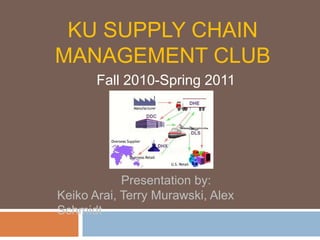 KU SUPPLY CHAIN MANAGEMENT CLUB Fall 2010-Spring 2011 Presentation by:  Keiko Arai, Terry Murawski, Alex Schmidt 