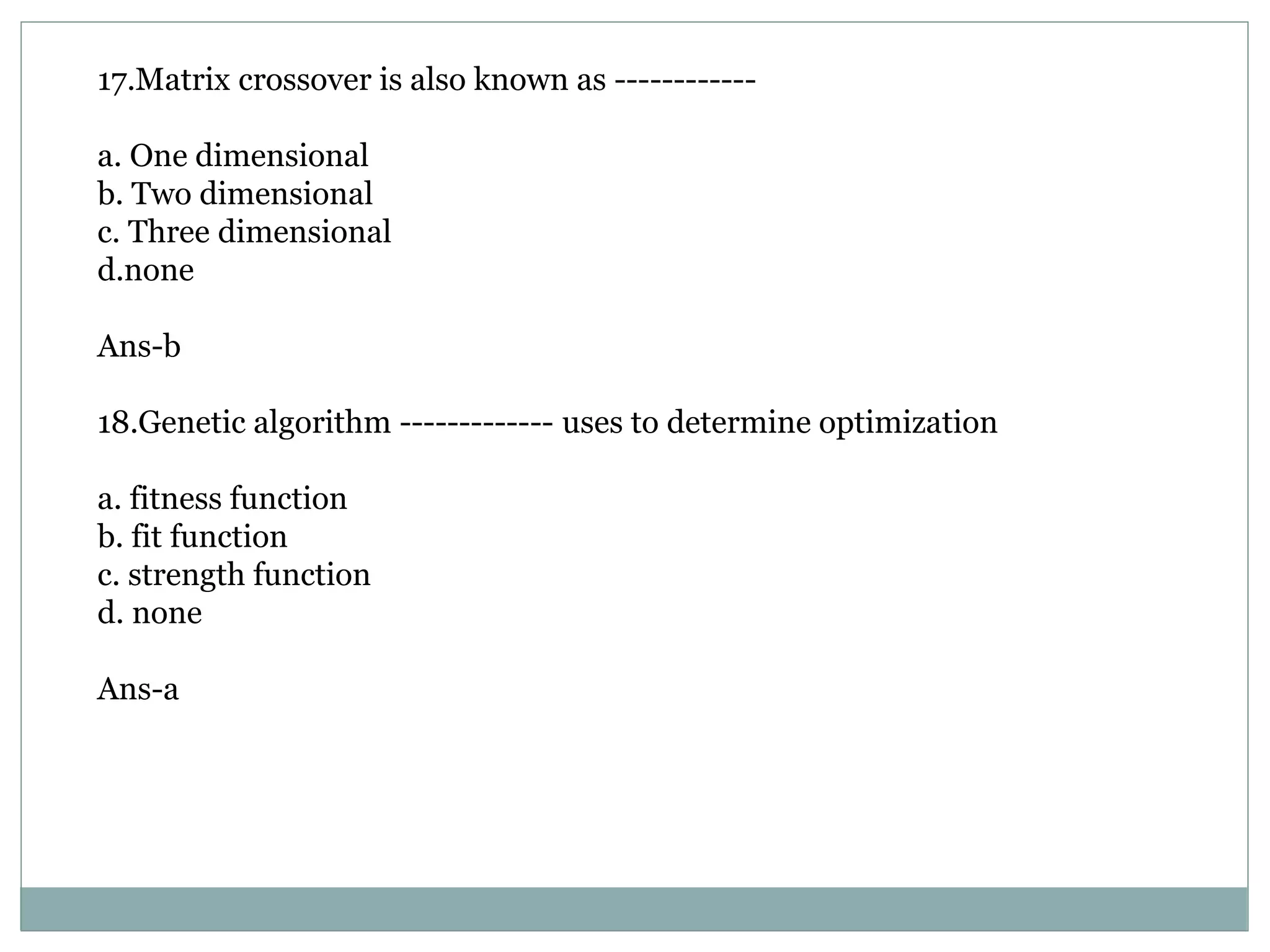 17.Matrix crossover is also known as ------------
a. One dimensional
b. Two dimensional
c. Three dimensional
d.none
Ans-b
18.Genetic algorithm ------------- uses to determine optimization
a. fitness function
b. fit function
c. strength function
d. none
Ans-a
 