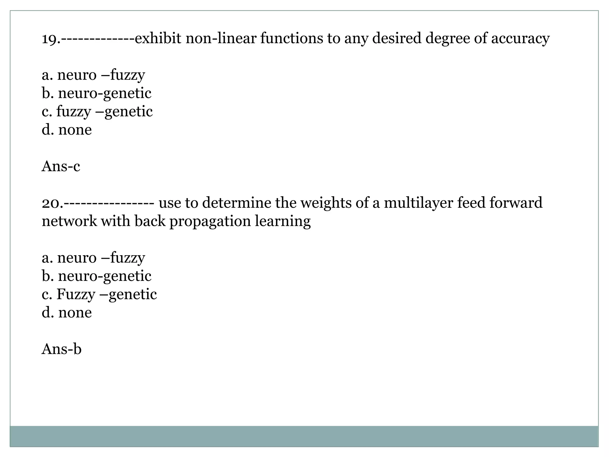 19.-------------exhibit non-linear functions to any desired degree of accuracy
a. neuro –fuzzy
b. neuro-genetic
c. fuzzy –genetic
d. none
Ans-c
20.---------------- use to determine the weights of a multilayer feed forward
network with back propagation learning
a. neuro –fuzzy
b. neuro-genetic
c. Fuzzy –genetic
d. none
Ans-b
 
