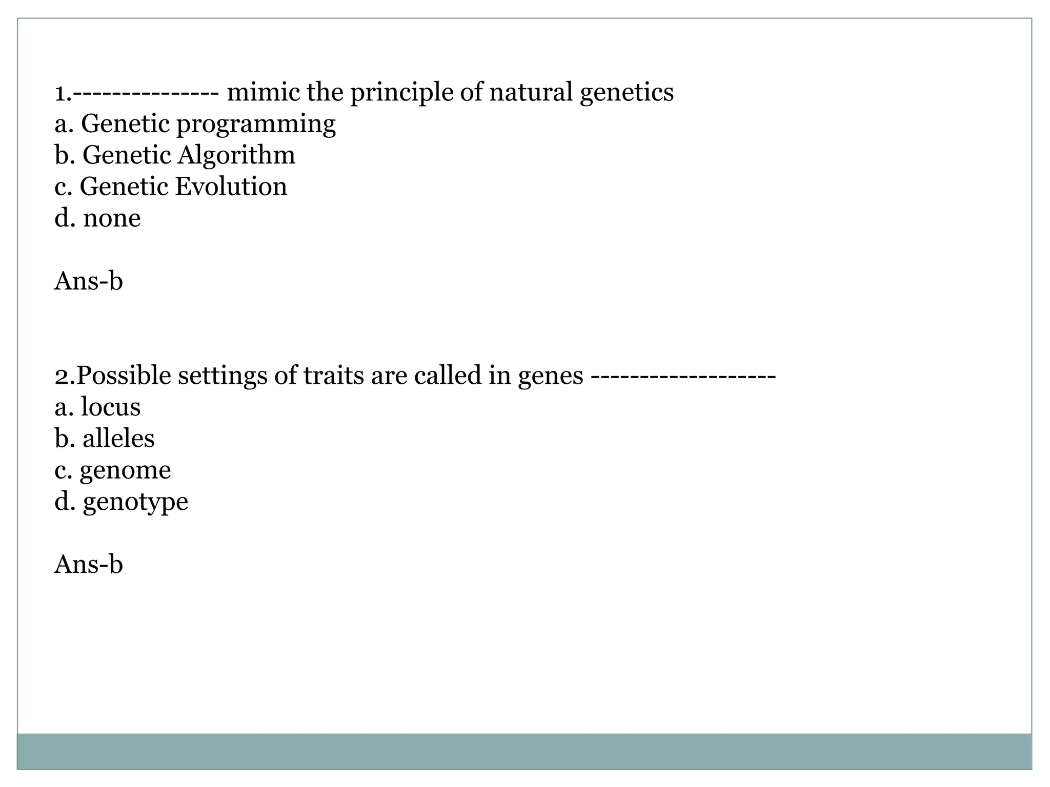 1.--------------- mimic the principle of natural genetics
a. Genetic programming
b. Genetic Algorithm
c. Genetic Evolution
d. none
Ans-b
2.Possible settings of traits are called in genes -------------------
a. locus
b. alleles
c. genome
d. genotype
Ans-b
 
