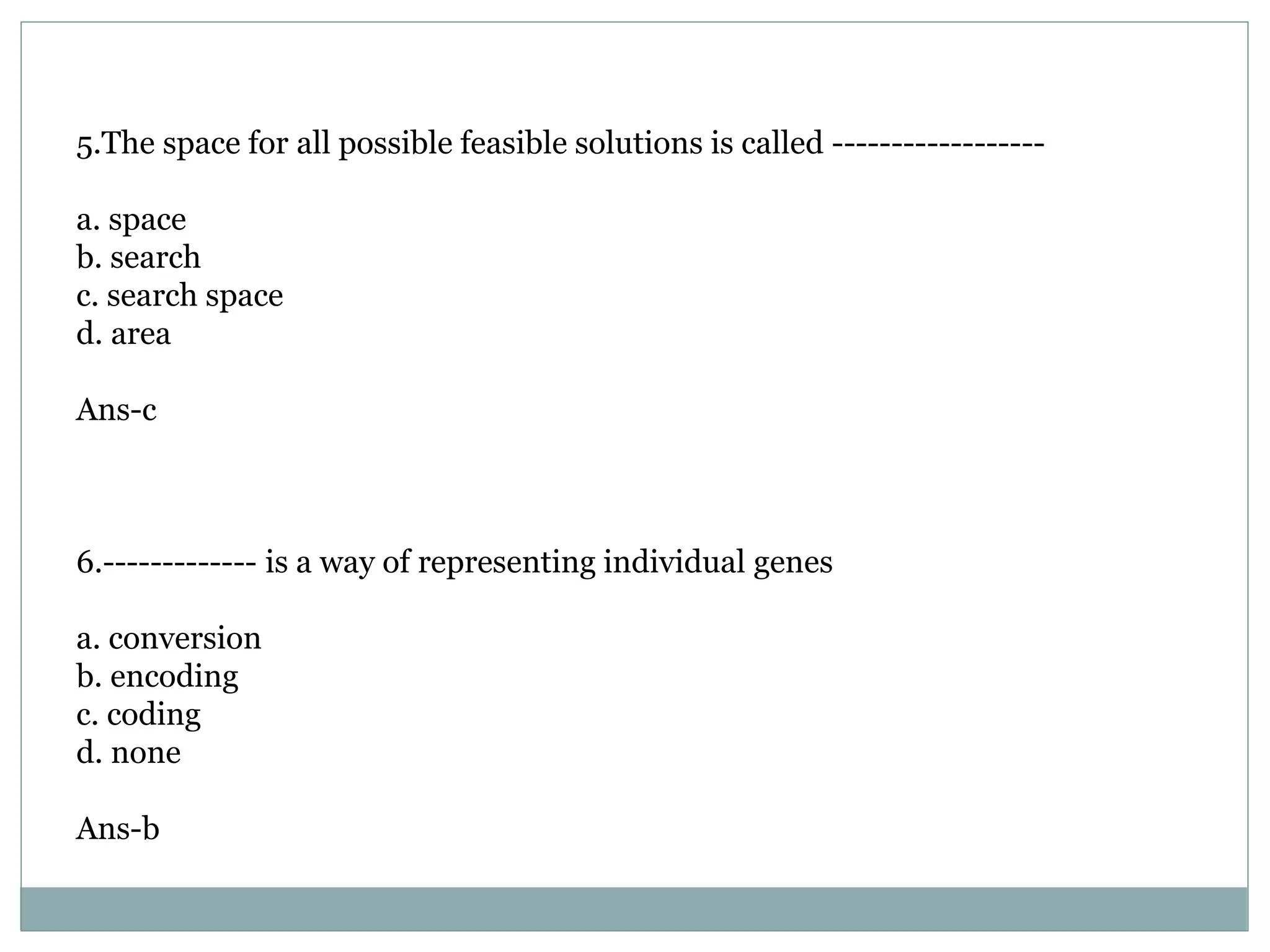 5.The space for all possible feasible solutions is called ------------------
a. space
b. search
c. search space
d. area
Ans-c
6.------------- is a way of representing individual genes
a. conversion
b. encoding
c. coding
d. none
Ans-b
 