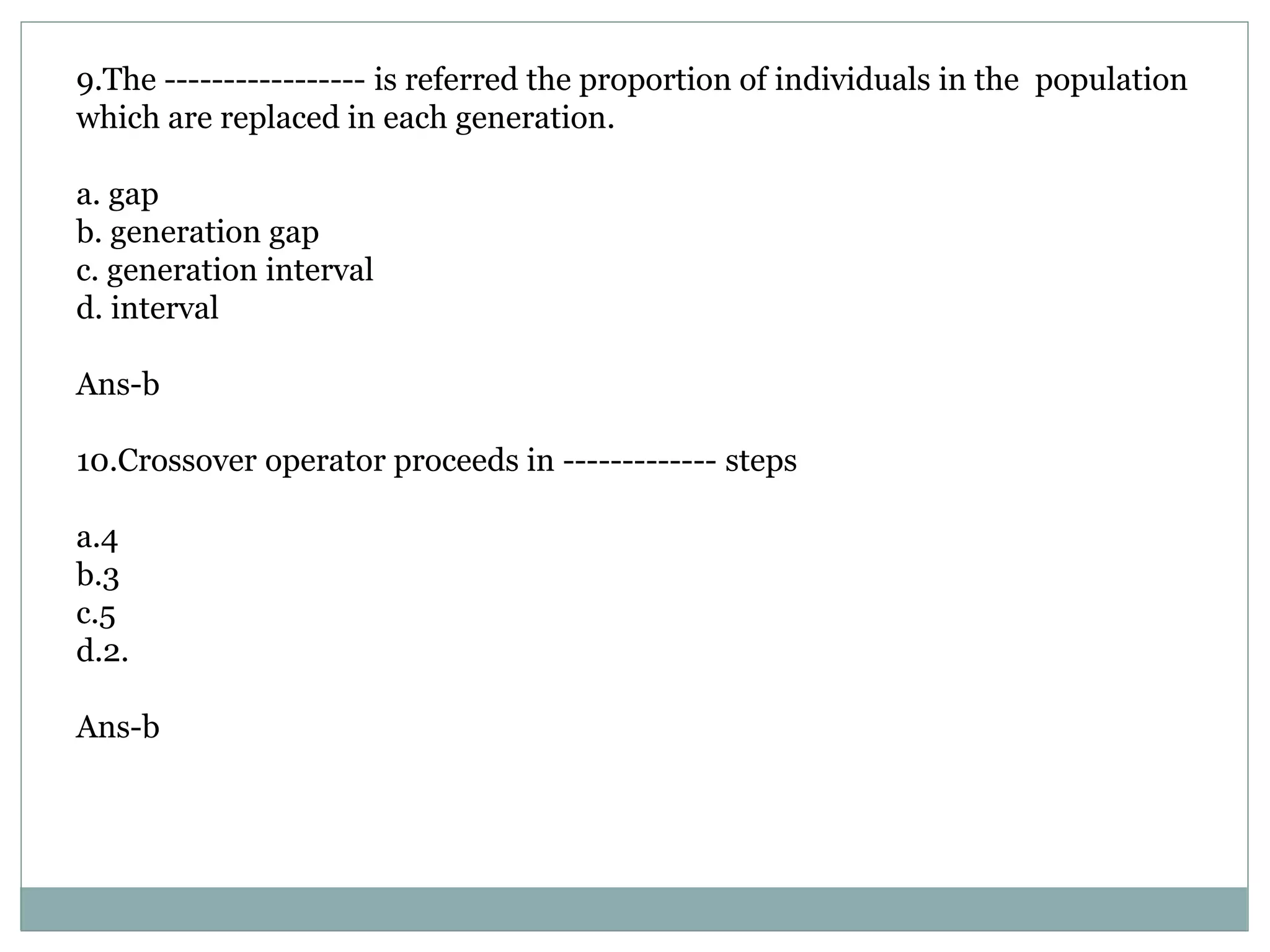 9.The ----------------- is referred the proportion of individuals in the population
which are replaced in each generation.
a. gap
b. generation gap
c. generation interval
d. interval
Ans-b
10.Crossover operator proceeds in ------------- steps
a.4
b.3
c.5
d.2.
Ans-b
 
