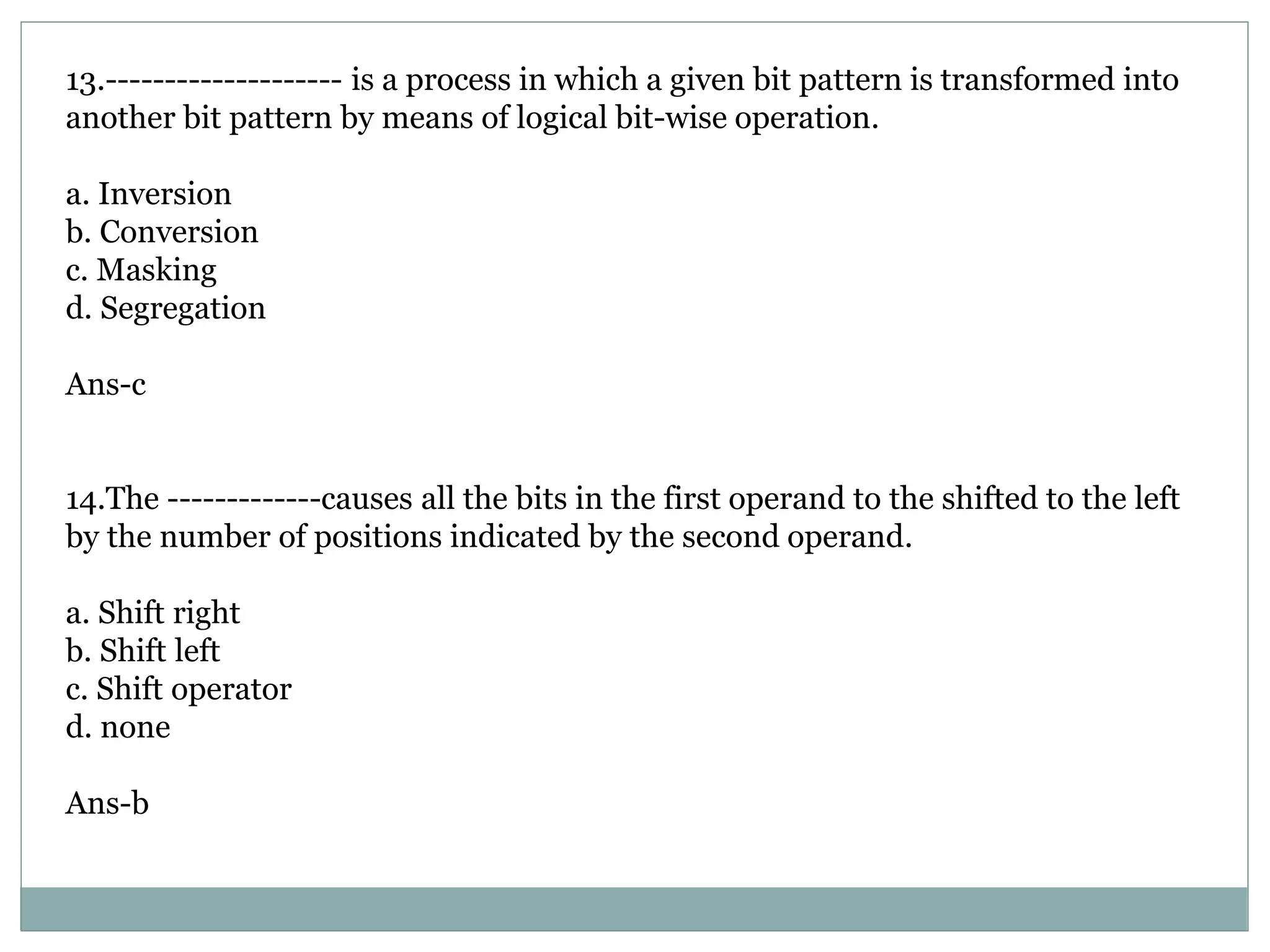 13.-------------------- is a process in which a given bit pattern is transformed into
another bit pattern by means of logical bit-wise operation.
a. Inversion
b. Conversion
c. Masking
d. Segregation
Ans-c
14.The -------------causes all the bits in the first operand to the shifted to the left
by the number of positions indicated by the second operand.
a. Shift right
b. Shift left
c. Shift operator
d. none
Ans-b
 