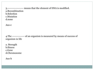 3.------------------ means that the element of DNA is modified.
a.Recombination
b.Selection
c.Mutation
d.none
Ans-c
4.The -------------- of an organism is measured by means of success of
organism in life
a. Strength
b.fitness
c.Gene
d.Chromosome
Ans-b
 