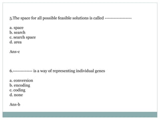 5.The space for all possible feasible solutions is called ------------------
a. space
b. search
c. search space
d. area
Ans-c
6.------------- is a way of representing individual genes
a. conversion
b. encoding
c. coding
d. none
Ans-b
 