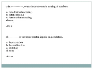 7.In --------------, every chromosomes is a string of numbers
a. hexadecimal encoding
b. octal encoding
c. Permutation encoding
d.none
Ans-c
8.------------ is the first operator applied on population.
a. Reproduction
b. Recombination
c. Mutation
d. none
Ans -a
 