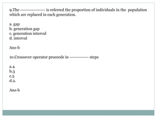 9.The ----------------- is referred the proportion of individuals in the population
which are replaced in each generation.
a. gap
b. generation gap
c. generation interval
d. interval
Ans-b
10.Crossover operator proceeds in ------------- steps
a.4
b.3
c.5
d.2.
Ans-b
 