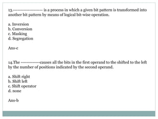 13.-------------------- is a process in which a given bit pattern is transformed into
another bit pattern by means of logical bit-wise operation.
a. Inversion
b. Conversion
c. Masking
d. Segregation
Ans-c
14.The -------------causes all the bits in the first operand to the shifted to the left
by the number of positions indicated by the second operand.
a. Shift right
b. Shift left
c. Shift operator
d. none
Ans-b
 