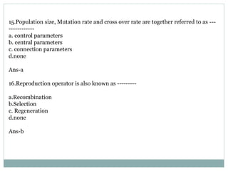 15.Population size, Mutation rate and cross over rate are together referred to as ---
------------
a. control parameters
b. central parameters
c. connection parameters
d.none
Ans-a
16.Reproduction operator is also known as ---------
a.Recombination
b.Selection
c. Regeneration
d.none
Ans-b
 