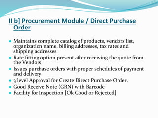 II b] Procurement Module / Direct Purchase
Order
● Maintains complete catalog of products, vendors list,
organization name, billing addresses, tax rates and
shipping addresses
● Rate fitting option present after receiving the quote from
the Vendors
● Issues purchase orders with proper schedules of payment
and delivery
● 3 level Approval for Create Direct Purchase Order.
● Good Receive Note (GRN) with Barcode
● Facility for Inspection [Ok Good or Rejected]
 