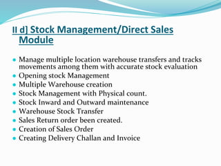 II d] Stock Management/Direct Sales
Module
● Manage multiple location warehouse transfers and tracks
movements among them with accurate stock evaluation
● Opening stock Management
● Multiple Warehouse creation
● Stock Management with Physical count.
● Stock Inward and Outward maintenance
● Warehouse Stock Transfer
● Sales Return order been created.
● Creation of Sales Order
● Creating Delivery Challan and Invoice
 