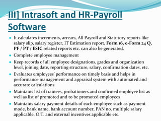 III] Intrasoft and HR-Payroll
Software
● It calculates increments, arrears, All Payroll and Statutory reports like
salary slip, salary register, IT Estimation report, Form 16, e-Form 24 Q,
PF / PT / ESIC related reports etc. can also be generated.
● Complete employee management
● Keep records of all employee designations, grades and organization
level, joining date, reporting structure, salary, confirmation dates, etc.
● Evaluates employees’ performance on timely basis and helps in
performance management and appraisal system with automated and
accurate calculations.
● Maintains list of trainees, probationers and confirmed employee list as
well as list of promoted and to be promoted employees
● Maintains salary payment details of each employee such as payment
mode, bank name, bank account number, PAN no. multiple salary
applicable, O.T. and external incentives applicable etc.
 