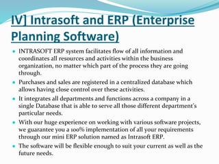 IV] Intrasoft and ERP (Enterprise
Planning Software)
● INTRASOFT ERP system facilitates flow of all information and
coordinates all resources and activities within the business
organization, no matter which part of the process they are going
through.
● Purchases and sales are registered in a centralized database which
allows having close control over these activities.
● It integrates all departments and functions across a company in a
single Database that is able to serve all those different department's
particular needs.
● With our huge experience on working with various software projects,
we guarantee you a 100% implementation of all your requirements
through our mini ERP solution named as Intrasoft ERP.
● The software will be flexible enough to suit your current as well as the
future needs.
 