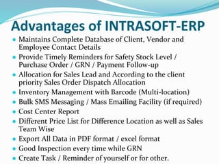 Advantages of INTRASOFT-ERP
● Maintains Complete Database of Client, Vendor and
Employee Contact Details
● Provide Timely Reminders for Safety Stock Level /
Purchase Order / GRN / Payment Follow-up
● Allocation for Sales Lead and According to the client
priority Sales Order Dispatch Allocation
● Inventory Management with Barcode (Multi-location)
● Bulk SMS Messaging / Mass Emailing Facility (if required)
● Cost Center Report
● Different Price List for Difference Location as well as Sales
Team Wise
● Export All Data in PDF format / excel format
● Good Inspection every time while GRN
● Create Task / Reminder of yourself or for other.
 