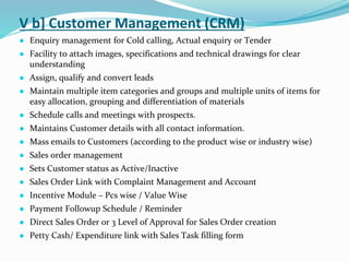 V b] Customer Management (CRM)
● Enquiry management for Cold calling, Actual enquiry or Tender
● Facility to attach images, specifications and technical drawings for clear
understanding
● Assign, qualify and convert leads
● Maintain multiple item categories and groups and multiple units of items for
easy allocation, grouping and differentiation of materials
● Schedule calls and meetings with prospects.
● Maintains Customer details with all contact information.
● Mass emails to Customers (according to the product wise or industry wise)
● Sales order management
● Sets Customer status as Active/Inactive
● Sales Order Link with Complaint Management and Account
● Incentive Module – Pcs wise / Value Wise
● Payment Followup Schedule / Reminder
● Direct Sales Order or 3 Level of Approval for Sales Order creation
● Petty Cash/ Expenditure link with Sales Task filling form
 