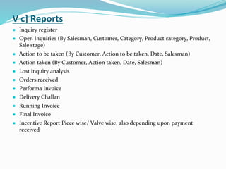 V c] Reports
● Inquiry register
● Open Inquiries (By Salesman, Customer, Category, Product category, Product,
Sale stage)
● Action to be taken (By Customer, Action to be taken, Date, Salesman)
● Action taken (By Customer, Action taken, Date, Salesman)
● Lost inquiry analysis
● Orders received
● Performa Invoice
● Delivery Challan
● Running Invoice
● Final Invoice
● Incentive Report Piece wise/ Valve wise, also depending upon payment
received
 