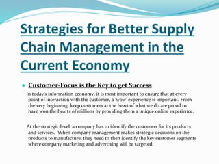 Strategies for Better Supply
Chain Management in the
Current Economy
● Customer-Focus is the Key to get Success
In today’s information economy, it is most important to ensure that at every
point of interaction with the customer, a ‘wow’ experience is important. From
the very beginning, keep customers at the heart of what we do are proud to
have won the hearts of millions by providing them a unique online experience.
At the strategic level, a company has to identify the customers for its products
and services. When company management makes strategic decisions on the
products to manufacture, they need to then identify the key customer segments
where company marketing and advertising will be targeted.
 
