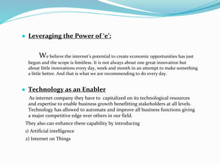 ● Leveraging the Power of ‘e’:
We believe the internet’s potential to create economic opportunities has just
begun and the scope is limitless. It is not always about one great innovation but
about little innovations every day, week and month in an attempt to make something
a little better. And that is what we are recommending to do every day.
● Technology as an Enabler
As internet company they have to capitalized on its technological resources
and expertise to enable business growth benefitting stakeholders at all levels.
Technology has allowed to automate and improve all business functions giving
a major competitive edge over others in our field.
They also can enhance there capability by introducing
1) Artificial intelligence
2) Internet on Things
 