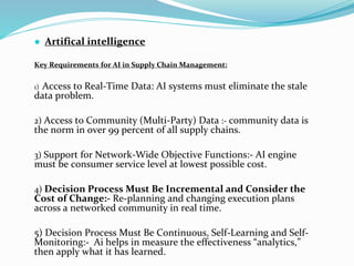 ● Artifical intelligence
Key Requirements for AI in Supply Chain Management:
1) Access to Real-Time Data: AI systems must eliminate the stale
data problem.
2) Access to Community (Multi-Party) Data :- community data is
the norm in over 99 percent of all supply chains.
3) Support for Network-Wide Objective Functions:- AI engine
must be consumer service level at lowest possible cost.
4) Decision Process Must Be Incremental and Consider the
Cost of Change:- Re-planning and changing execution plans
across a networked community in real time.
5) Decision Process Must Be Continuous, Self-Learning and Self-
Monitoring:- Ai helps in measure the effectiveness “analytics,”
then apply what it has learned.
 