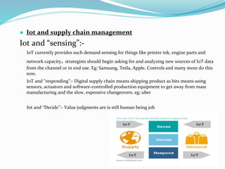 ● Iot and supply chain management
Iot and “sensing”:-
IoT currently provides such demand sensing for things like printer ink, engine parts and
network capacity. strategists should begin asking for and analyzing new sources of IoT data
from the channel or in end use. Eg: Samsung, Tesla, Apple, Controls and many more do this
now.
IoT and “responding”:- Digital supply chain means shipping product as bits means using
sensors, actuators and software-controlled production equipment to get away from mass
manufacturing and the slow, expensive changeovers. eg; uber
Iot and “Decide”:- Value judgments are is still human being job
 