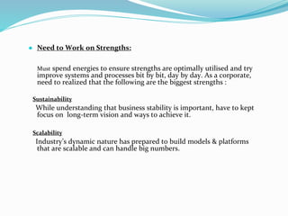 ● Need to Work on Strengths:
Must spend energies to ensure strengths are optimally utilised and try
improve systems and processes bit by bit, day by day. As a corporate,
need to realized that the following are the biggest strengths :
Sustainability
While understanding that business stability is important, have to kept
focus on long-term vision and ways to achieve it.
Scalability
Industry’s dynamic nature has prepared to build models & platforms
that are scalable and can handle big numbers.
 