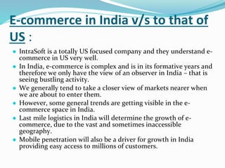 E-commerce in India v/s to that of
US :
● IntraSoft is a totally US focused company and they understand e-
commerce in US very well.
● In India, e-commerce is complex and is in its formative years and
therefore we only have the view of an observer in India – that is
seeing bustling activity.
● We generally tend to take a closer view of markets nearer when
we are about to enter them.
● However, some general trends are getting visible in the e-
commerce space in India.
● Last mile logistics in India will determine the growth of e-
commerce, due to the vast and sometimes inaccessible
geography.
● Mobile penetration will also be a driver for growth in India
providing easy access to millions of customers.
 