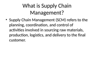 What is Supply Chain
Management?
• Supply Chain Management (SCM) refers to the
planning, coordination, and control of
activities involved in sourcing raw materials,
production, logistics, and delivery to the final
customer.
 