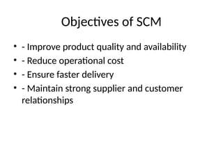 Objectives of SCM
• - Improve product quality and availability
• - Reduce operational cost
• - Ensure faster delivery
• - Maintain strong supplier and customer
relationships
 