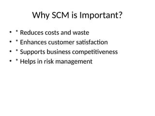 Why SCM is Important?
• * Reduces costs and waste
• * Enhances customer satisfaction
• * Supports business competitiveness
• * Helps in risk management
 
